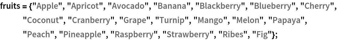 fruits = {"Apple", "Apricot", "Avocado", "Banana", "Blackberry", "Blueberry", "Cherry", "Coconut", "Cranberry", "Grape", "Turnip", "Mango", "Melon", "Papaya", "Peach", "Pineapple", "Raspberry", "Strawberry", "Ribes", "Fig"};