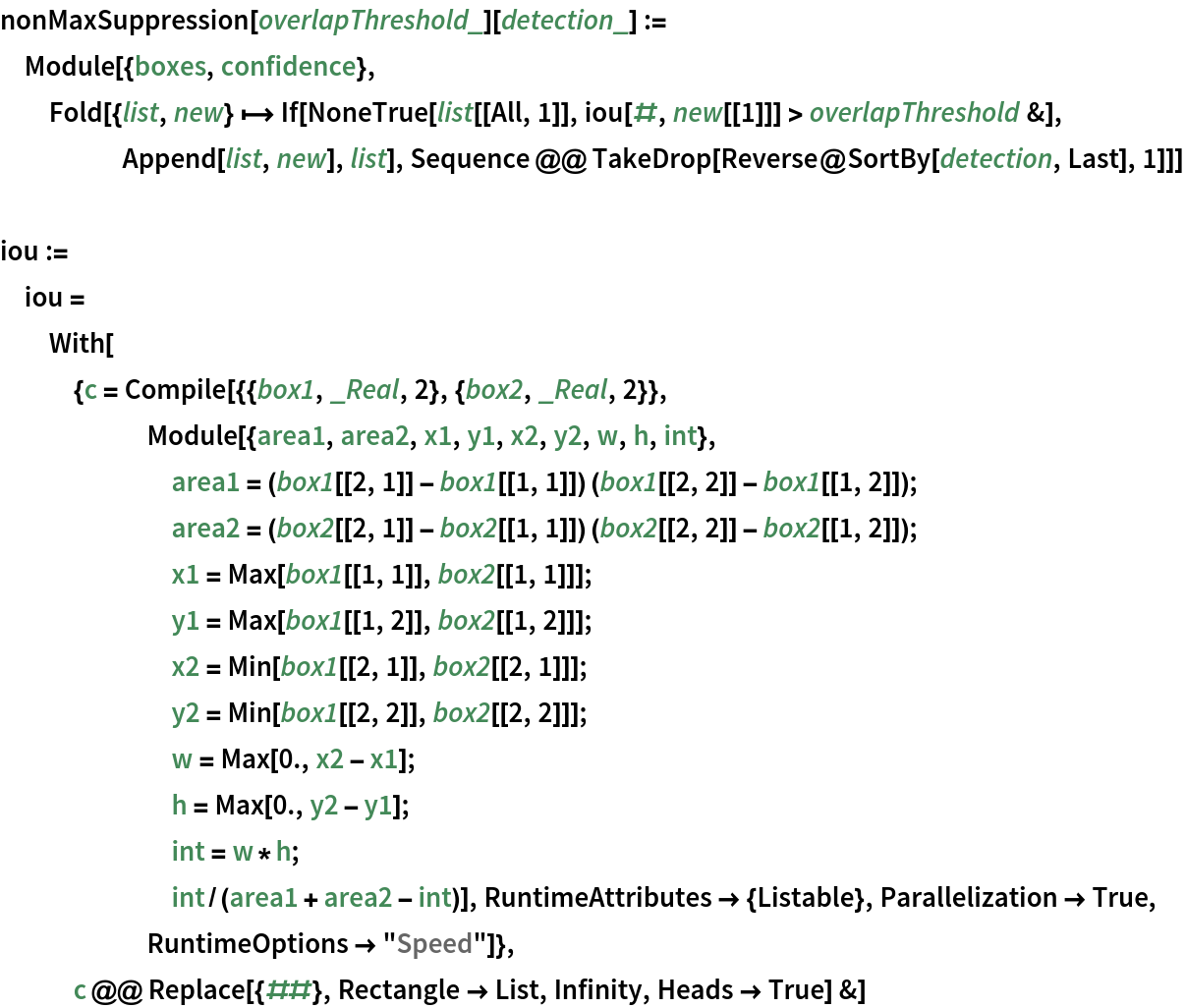 nonMaxSuppression[overlapThreshold_][detection_] := Module[{boxes, confidence}, Fold[{list, new} |-> If[NoneTrue[list[[All, 1]], iou[#, new[[1]]] > overlapThreshold &], Append[list, new], list], Sequence @@ TakeDrop[Reverse@SortBy[detection, Last], 1]]]

iou := iou = With[{c = Compile[{{box1, _Real, 2}, {box2, _Real, 2}}, Module[{area1, area2, x1, y1, x2, y2, w, h, int}, area1 = (box1[[2, 1]] - box1[[1, 1]]) (box1[[2, 2]] - box1[[1, 2]]);
       area2 = (box2[[2, 1]] - box2[[1, 1]]) (box2[[2, 2]] - box2[[1, 2]]);
       x1 = Max[box1[[1, 1]], box2[[1, 1]]];
       y1 = Max[box1[[1, 2]], box2[[1, 2]]];
       x2 = Min[box1[[2, 1]], box2[[2, 1]]];
       y2 = Min[box1[[2, 2]], box2[[2, 2]]];
       w = Max[0., x2 - x1];
       h = Max[0., y2 - y1];
       int = w*h;
       int/(area1 + area2 - int)], RuntimeAttributes -> {Listable}, Parallelization -> True, RuntimeOptions -> "Speed"]}, c @@ Replace[{##}, Rectangle -> List, Infinity, Heads -> True] &]