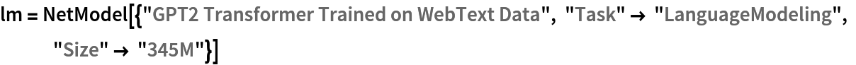 lm = NetModel[{"GPT2 Transformer Trained on WebText Data", "Task" -> "LanguageModeling", "Size" -> "345M"}]